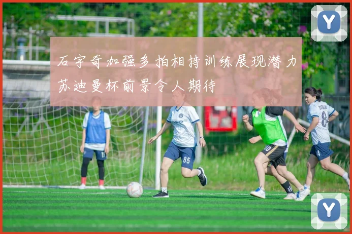 石宇奇加强多拍相持训练展现潜力苏迪曼杯前景令人期待