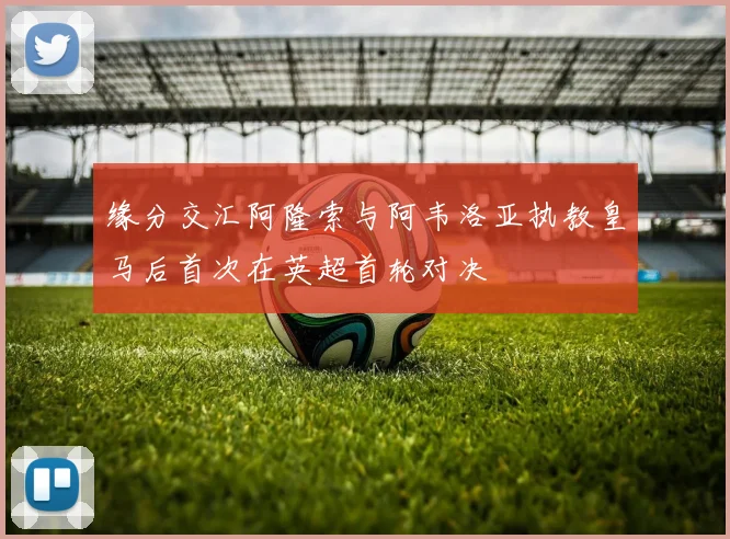缘分交汇阿隆索与阿韦洛亚执教皇马后首次在英超首轮对决