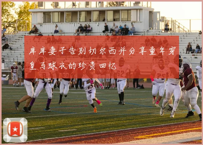 库库妻子告别切尔西并分享童年穿皇马球衣的珍贵回忆