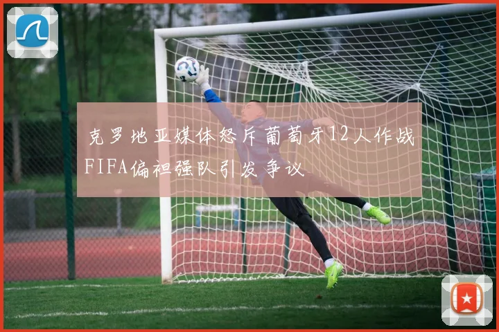 克罗地亚媒体怒斥葡萄牙12人作战FIFA偏袒强队引发争议