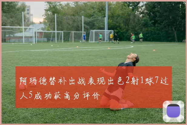 阿玛德替补出战表现出色2射1球7过人5成功获高分评价