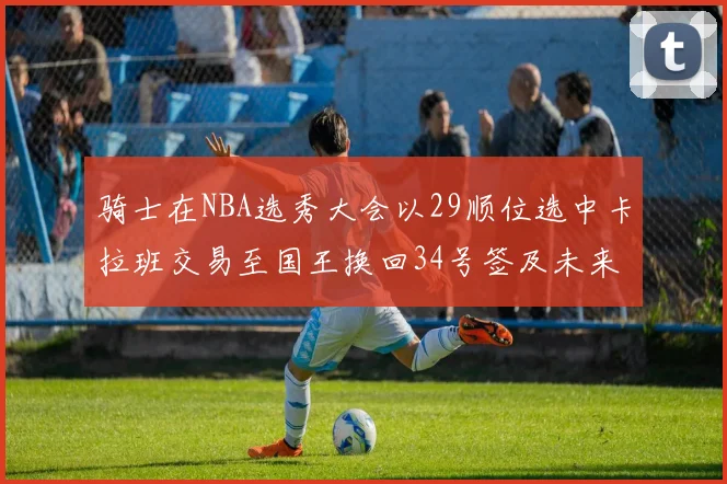 骑士在NBA选秀大会以29顺位选中卡拉班交易至国王换回34号签及未来一轮选秀权
