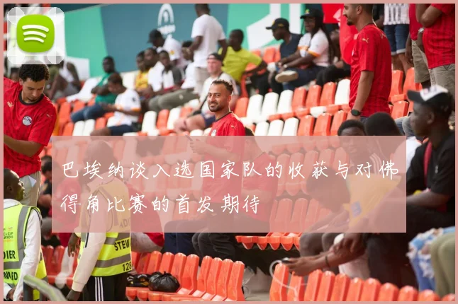 巴埃纳谈入选国家队的收获与对佛得角比赛的首发期待
