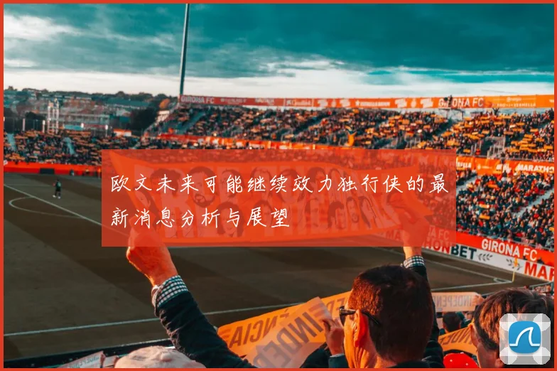 欧文未来可能继续效力独行侠的最新消息分析与展望