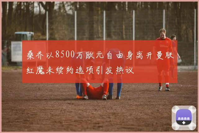 桑乔以8500万欧元自由身离开曼联红魔未续约选项引发热议