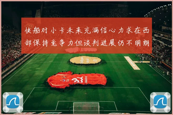 快船对小卡未来充满信心力求在西部保持竞争力但谈判进展仍不明朗