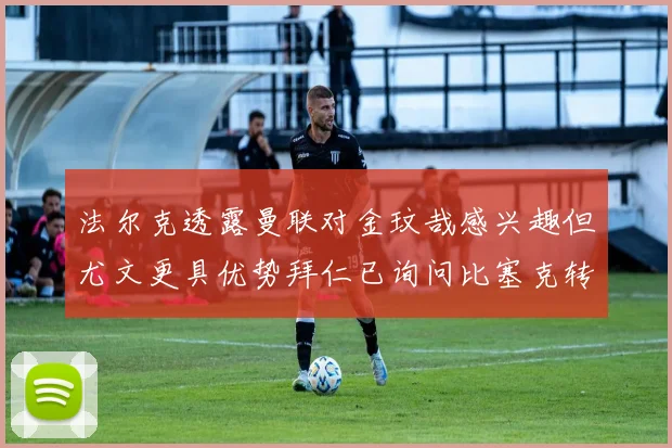 法尔克透露曼联对金玟哉感兴趣但尤文更具优势拜仁已询问比塞克转会情况